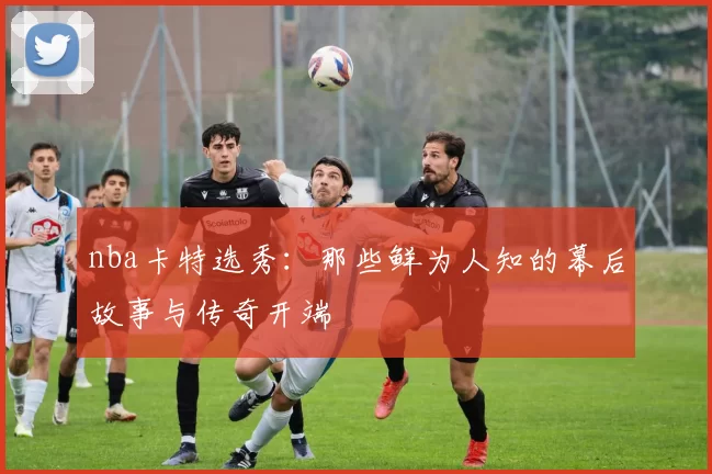 nba卡特选秀:那些鲜为人知的幕后故事与传奇开端