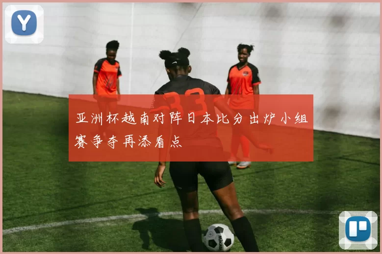 亚洲杯越南对阵日本比分出炉小组赛争夺再添看点