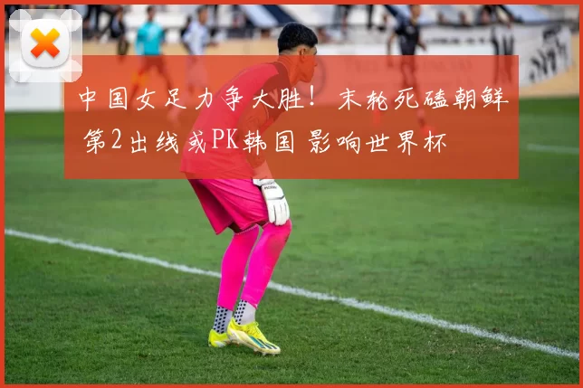 中国女足力争大胜！末轮死磕朝鲜 第2出线或PK韩国 影响世界杯
