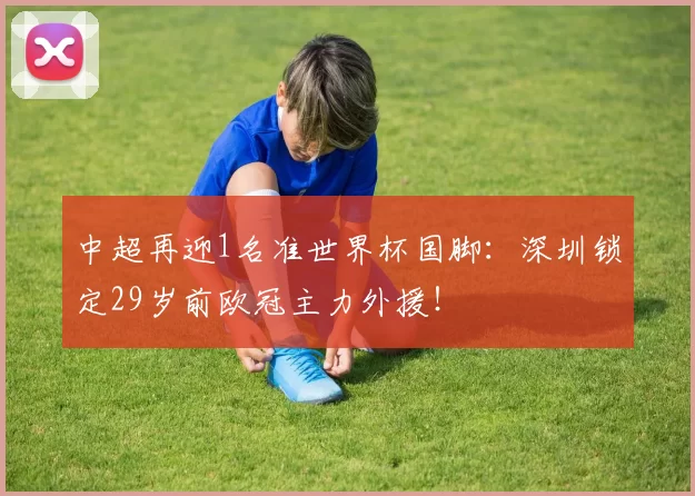 中超再迎1名准世界杯国脚：深圳锁定29岁前欧冠主力外援！