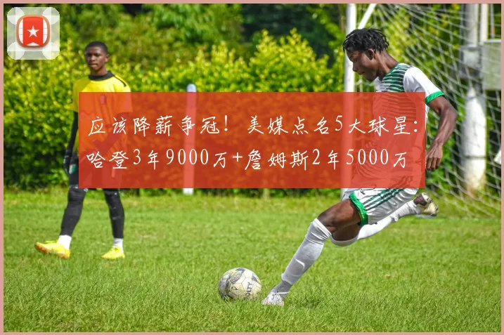 应该降薪争冠！美媒点名5大球星：哈登3年9000万+詹姆斯2年5000万