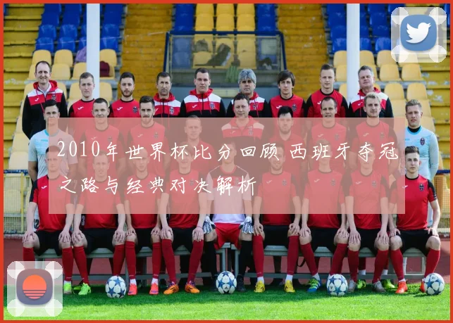 2010年世界杯比分回顾 西班牙夺冠之路与经典对决解析